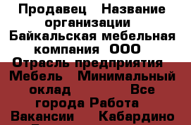 Продавец › Название организации ­ Байкальская мебельная компания, ООО › Отрасль предприятия ­ Мебель › Минимальный оклад ­ 15 000 - Все города Работа » Вакансии   . Кабардино-Балкарская респ.